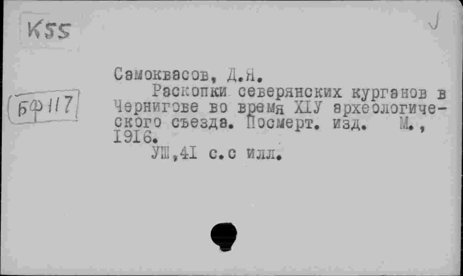 ﻿
Самоквасов, Д.Н.
;	Раскопки северянских курганов в
[эфИ/ Чернигове во время ХІУ археологического съезда. Посмерт. изд. М.. 1916.
УШ,41 с.с илл.